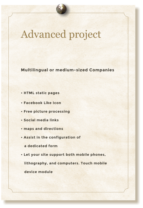 Advanced project  Multilingual or medium-sized Companies  • HTML static pages • Facebook Like Icon • Free picture processing • Social media links • maps and directions • Assist in the configuration of     a dedicated form  • Let your site support both mobile phones,    lithography, and computers. Touch mobile     device module
